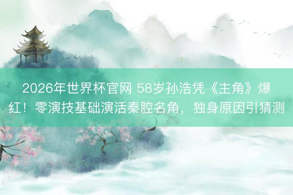 2026年世界杯官网 58岁孙浩凭《主角》爆红！零演技基础演活秦腔名角，独身原因引猜测