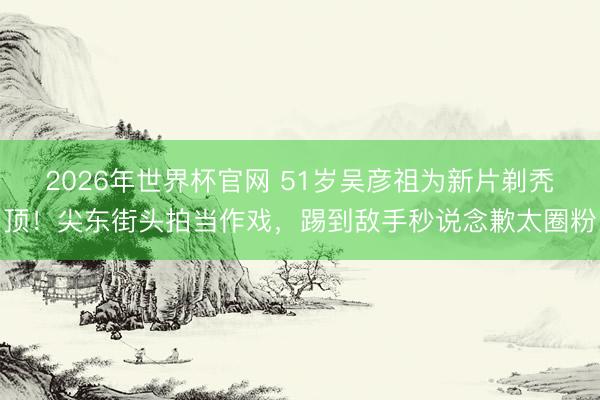 2026年世界杯官网 51岁吴彦祖为新片剃秃顶!尖东街头拍当作戏,踢到敌手秒说念歉太圈粉