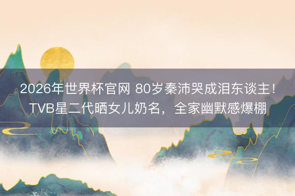 2026年世界杯官网 80岁秦沛哭成泪东谈主！TVB星二代晒女儿奶名，全家幽默感爆棚