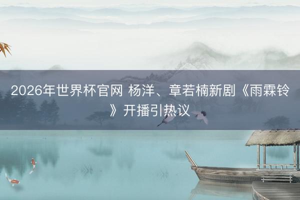 2026年世界杯官网 杨洋、章若楠新剧《雨霖铃》开播引热议