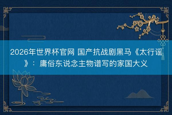 2026年世界杯官网 国产抗战剧黑马《太行谣》：庸俗东说念主物谱写的家国大义