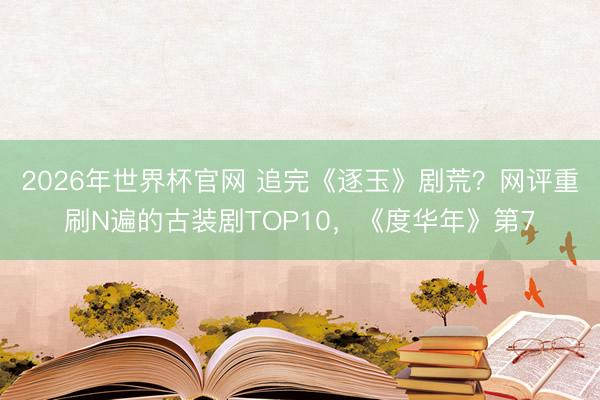 2026年世界杯官网 追完《逐玉》剧荒？网评重刷N遍的古装剧TOP10，《度华年》第7