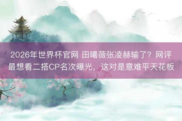 2026年世界杯官网 田曦薇张凌赫输了?网评最想看二搭CP名次曝光,这对是意难平天花板