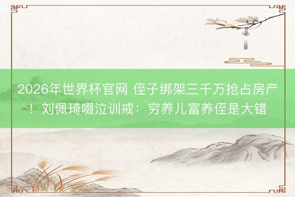 2026年世界杯官网 侄子绑架三千万抢占房产！刘佩琦啜泣训戒：穷养儿富养侄是大错