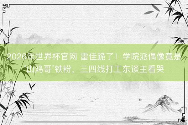 2026年世界杯官网 雷佳跪了！学院派偶像竟是‘山鸡哥’铁粉，三四线打工东谈主看哭