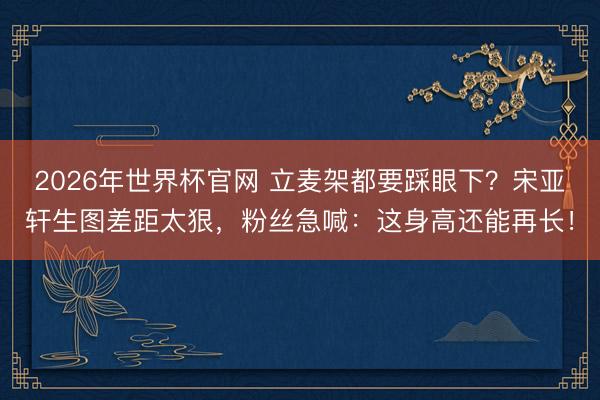 2026年世界杯官网 立麦架都要踩眼下？宋亚轩生图差距太狠，粉丝急喊：这身高还能再长！