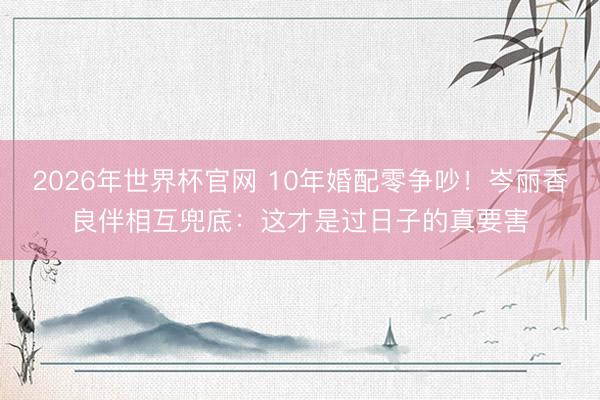 2026年世界杯官网 10年婚配零争吵!岑丽香良伴相互兜底:这才是过日子的真要害