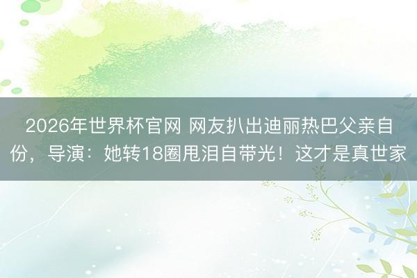 2026年世界杯官网 网友扒出迪丽热巴父亲自份，导演：她转18圈甩泪自带光！这才是真世家