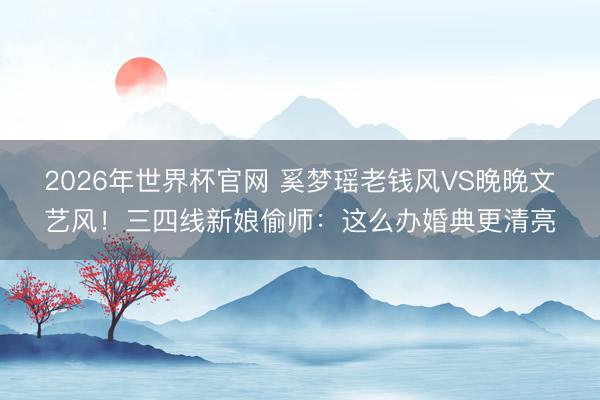 2026年世界杯官网 奚梦瑶老钱风VS晚晚文艺风！三四线新娘偷师：这么办婚典更清亮