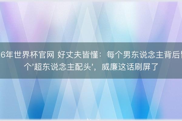 2026年世界杯官网 好丈夫皆懂：每个男东说念主背后皆有个'超东说念主配头'，威廉这话刷屏了