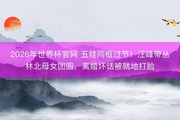 2026年世界杯官网 五娃同框过节！汪峰带丛林北母女团圆，离婚坏话被就地打脸