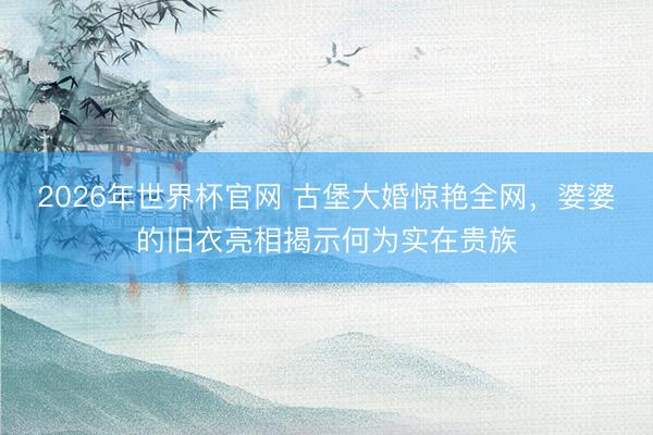2026年世界杯官网 古堡大婚惊艳全网，婆婆的旧衣亮相揭示何为实在贵族