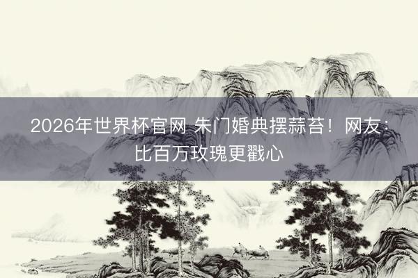 2026年世界杯官网 朱门婚典摆蒜苔！网友：比百万玫瑰更戳心