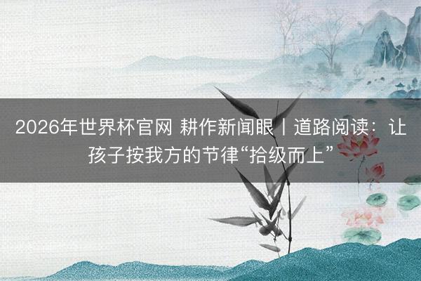 2026年世界杯官网 耕作新闻眼丨道路阅读：让孩子按我方的节律“拾级而上”
