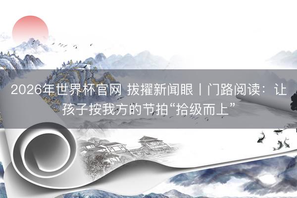 2026年世界杯官网 拔擢新闻眼丨门路阅读：让孩子按我方的节拍“拾级而上”