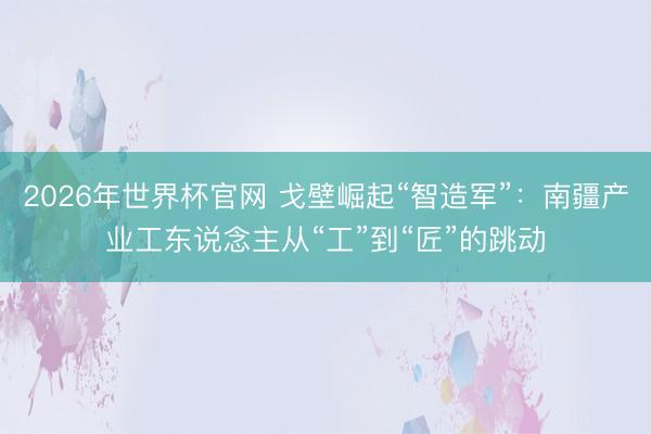 2026年世界杯官网 戈壁崛起“智造军”：南疆产业工东说念主从“工”到“匠”的跳动