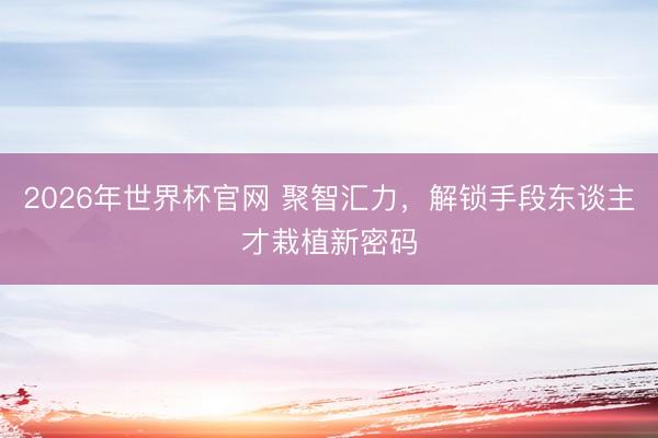2026年世界杯官网 聚智汇力，解锁手段东谈主才栽植新密码