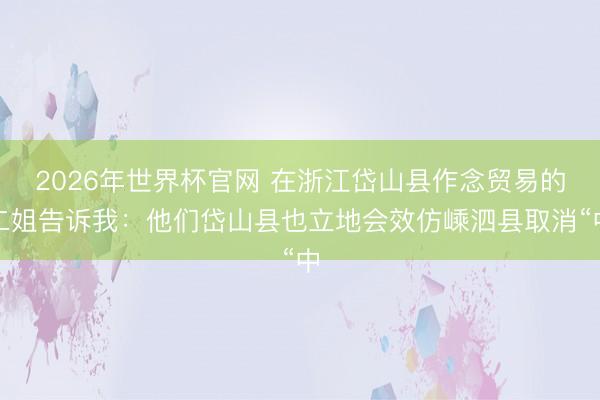 2026年世界杯官网 在浙江岱山县作念贸易的二姐告诉我：他们岱山县也立地会效仿嵊泗县取消“中