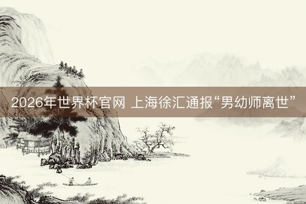 2026年世界杯官网 上海徐汇通报“男幼师离世”