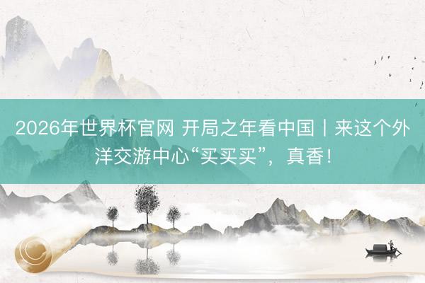 2026年世界杯官网 开局之年看中国丨来这个外洋交游中心“买买买”,真香!