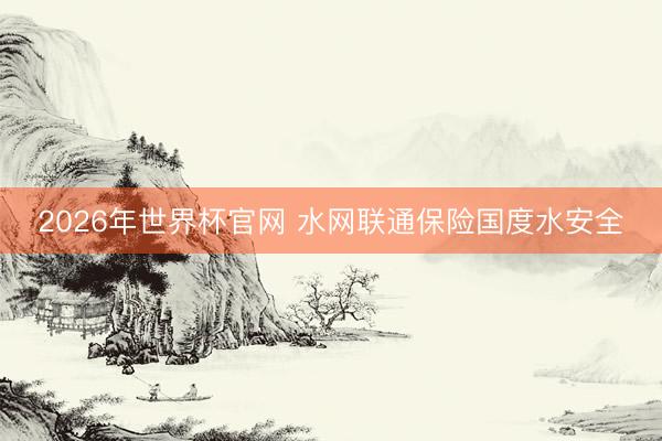 2026年世界杯官网 水网联通保险国度水安全
