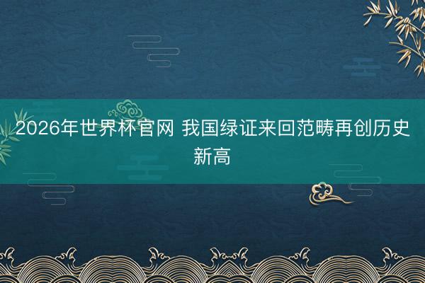 2026年世界杯官网 我国绿证来回范畴再创历史新高