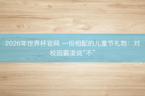 2026年世界杯官网 一份相配的儿童节礼物：对校园霸凌说“不”