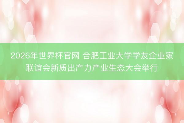 2026年世界杯官网 合肥工业大学学友企业家联谊会新质出产力产业生态大会举行