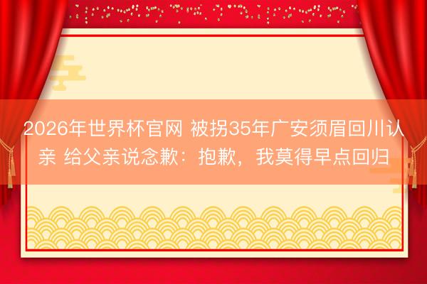 2026年世界杯官网 被拐35年广安须眉回川认亲 给父亲说念歉:抱歉,我莫得早点回归