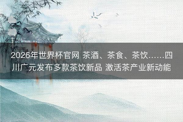 2026年世界杯官网 茶酒、茶食、茶饮……四川广元发布多款茶饮新品 激活茶产业新动能