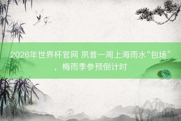 2026年世界杯官网 夙昔一周上海雨水“包场”，梅雨季参预倒计时