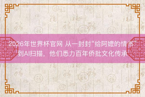 2026年世界杯官网 从一封封“给阿嬷的情书”到AI扫描,他们悉力百年侨批文化传承