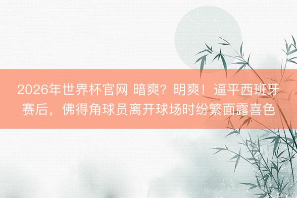 2026年世界杯官网 暗爽？明爽！逼平西班牙赛后，<a href=