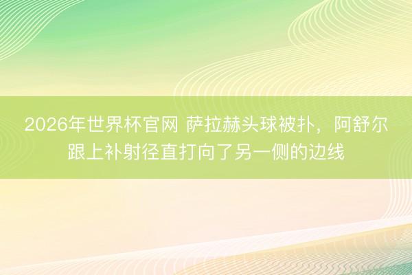 2026年世界杯官网 萨拉赫头球被扑，阿舒尔跟上补射径直打向了另一侧的边线