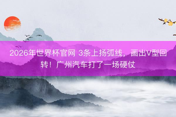 2026年世界杯官网 3条上扬弧线，画出V型回转！广州汽车打了一场硬仗