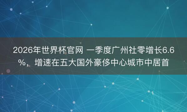 2026年世界杯官网 一季度广州社零增长6.6%，增速在五大国外豪侈中心城市中居首