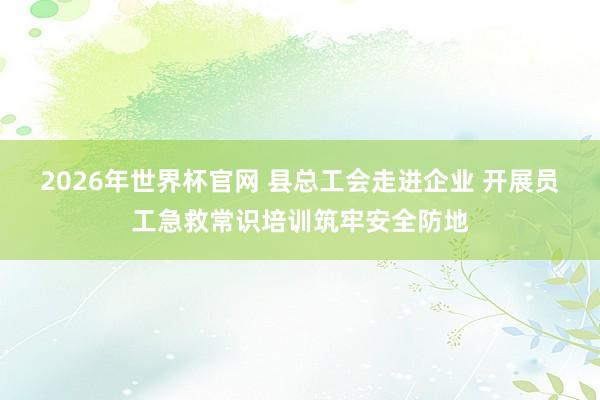 2026年世界杯官网 县总工会走进企业 开展员工急救常识培训筑牢安全防地