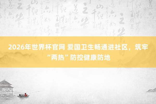 2026年世界杯官网 爱国卫生畅通进社区,筑牢“两热”防控健康防地