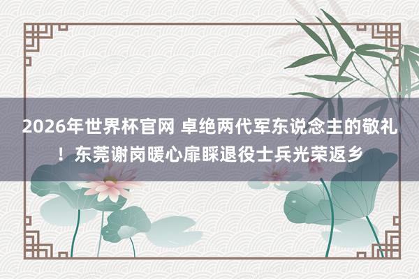 2026年世界杯官网 卓绝两代军东说念主的敬礼!东莞谢岗暖心扉睬退役士兵光荣返乡