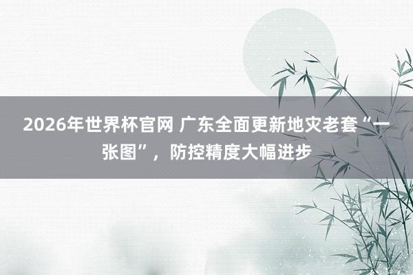 2026年世界杯官网 广东全面更新地灾老套“一张图”，防控精度大幅进步
