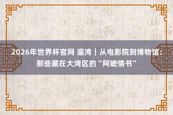 2026年世界杯官网 遛湾｜从电影院到博物馆：那些藏在大湾区的“阿嬷情书”