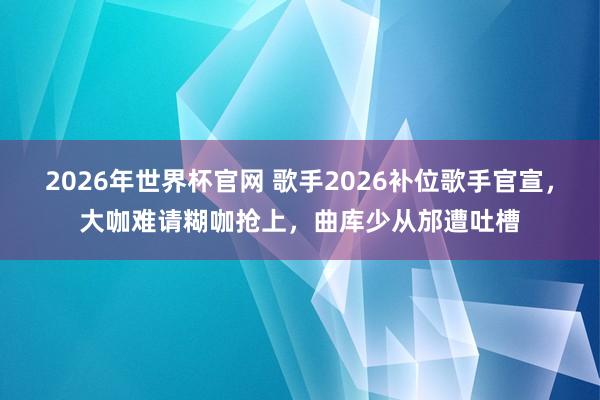 2026年世界杯官网 歌手2026补位歌手官宣，大咖难请糊咖抢上，曲库少从邡遭吐槽