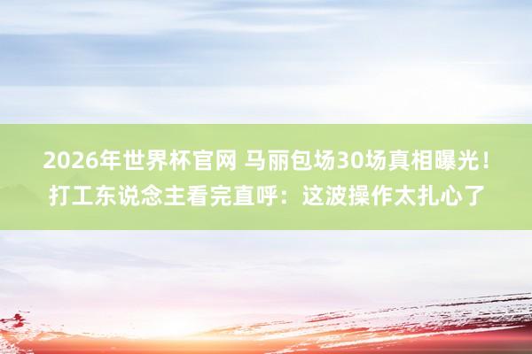2026年世界杯官网 马丽包场30场真相曝光!打工东说念主看完直呼:这波操作太扎心了