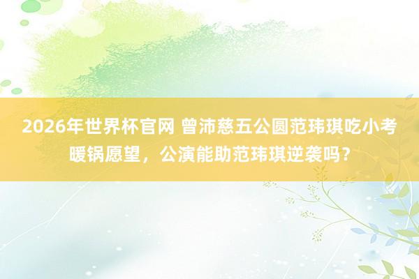 2026年世界杯官网 曾沛慈五公圆范玮琪吃小考暖锅愿望，公演能助范玮琪逆袭吗？
