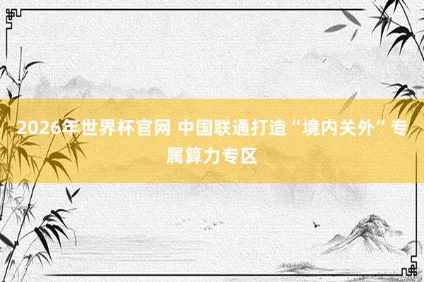 2026年世界杯官网 中国联通打造“境内关外”专属算力专区