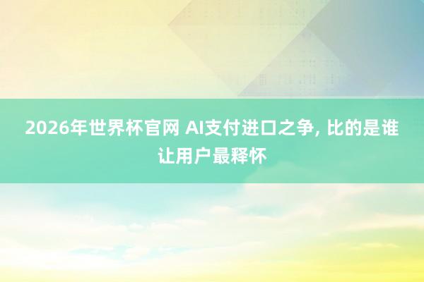 2026年世界杯官网 AI支付进口之争， 比的是谁让用户最释怀