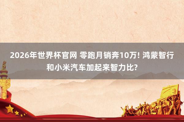 2026年世界杯官网 零跑月销奔10万! 鸿蒙智行和小米汽车加起来智力比?