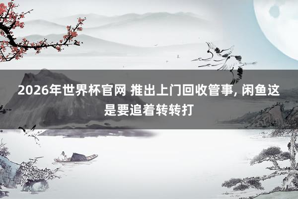 2026年世界杯官网 推出上门回收管事, 闲鱼这是要追着转转打