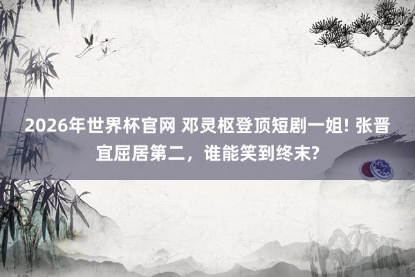 2026年世界杯官网 邓灵枢登顶短剧一姐! 张晋宜屈居第二,谁能笑到终末?