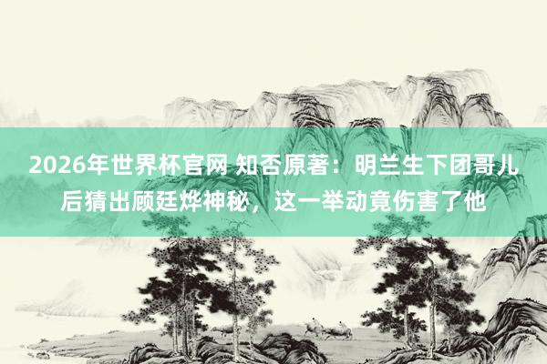 2026年世界杯官网 知否原著：明兰生下团哥儿后猜出顾廷烨神秘，这一举动竟伤害了他
